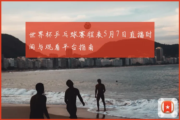 世界杯乒乓球赛程表5月7日直播时间与观看平台指南
