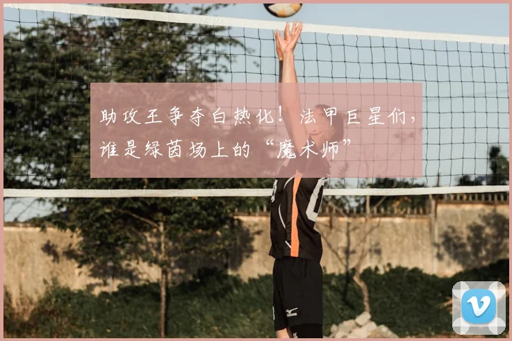 助攻王争夺白热化!法甲巨星们,谁是绿茵场上的“魔术师”