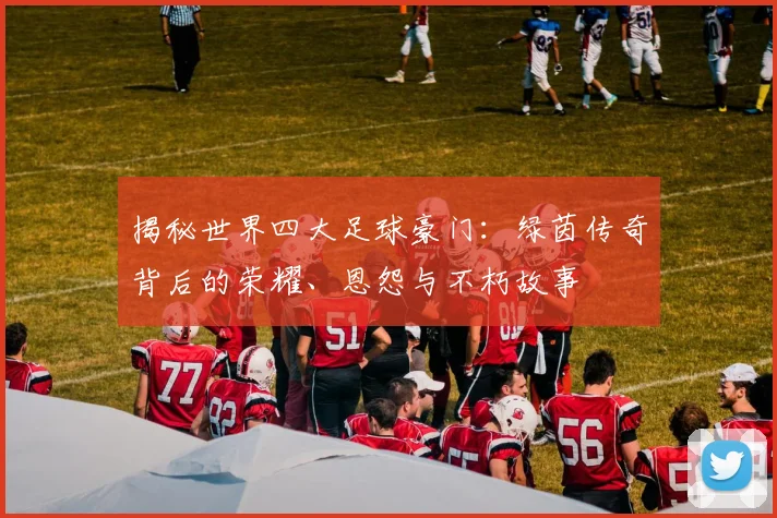 揭秘世界四大足球豪门:绿茵传奇背后的荣耀、恩怨与不朽故事