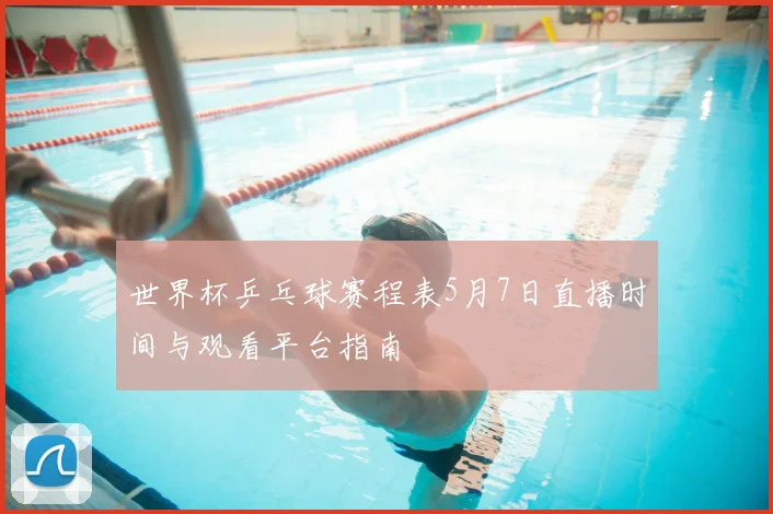 世界杯乒乓球赛程表5月7日直播时间与观看平台指南