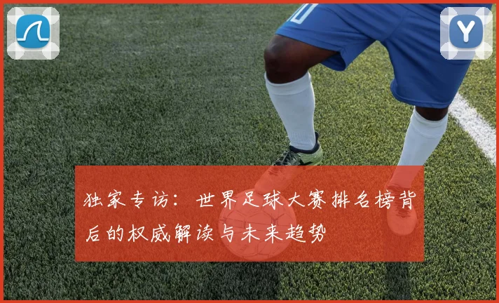 独家专访：世界足球大赛排名榜背后的权威解读与未来趋势