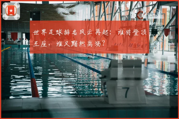 世界足球排名风云再起：谁将登顶王座，谁又黯然离场？