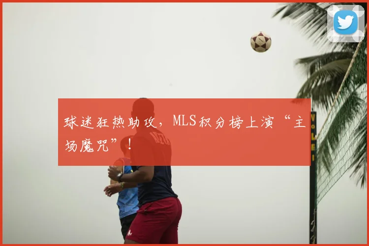 球迷狂热助攻，MLS积分榜上演“主场魔咒”！