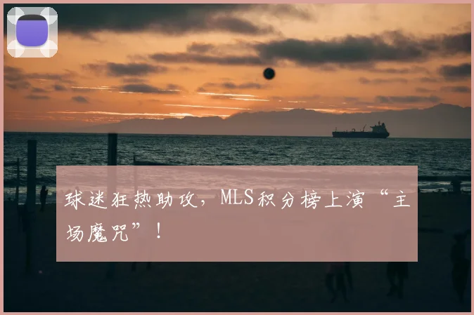 球迷狂热助攻，MLS积分榜上演“主场魔咒”！