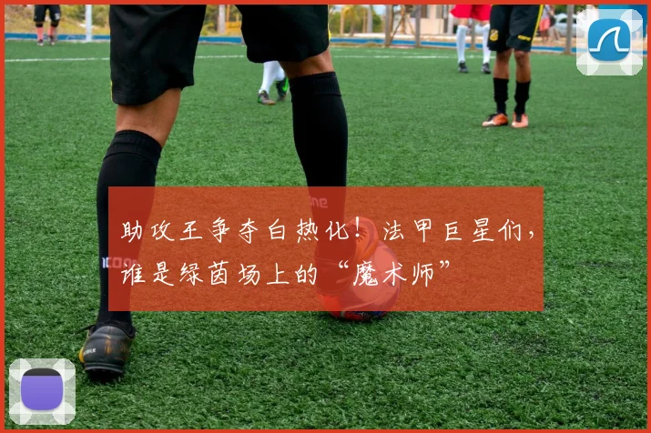 助攻王争夺白热化！法甲巨星们，谁是绿茵场上的“魔术师”